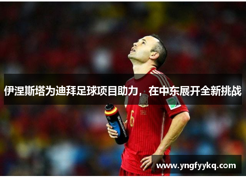 伊涅斯塔为迪拜足球项目助力，在中东展开全新挑战